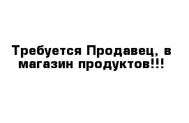 Требуется Продавец, в магазин продуктов!!!